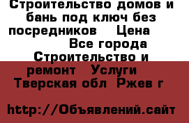 Строительство домов и бань под ключ без посредников, › Цена ­ 515 000 - Все города Строительство и ремонт » Услуги   . Тверская обл.,Ржев г.